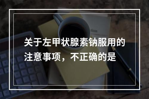 关于左甲状腺素钠服用的注意事项，不正确的是