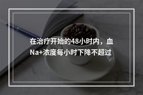 在治疗开始的48小时内，血Na+浓度每小时下降不超过