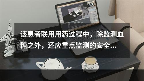 该患者联用用药过程中，除监测血糖之外，还应重点监测的安全性指