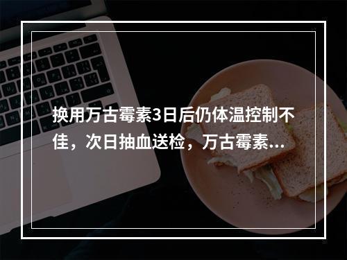 换用万古霉素3日后仍体温控制不佳，次日抽血送检，万古霉素谷浓