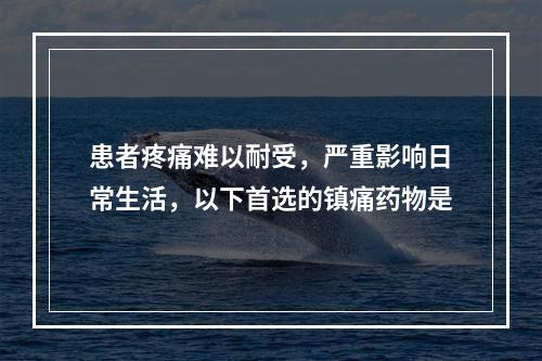 患者疼痛难以耐受，严重影响日常生活，以下首选的镇痛药物是