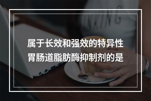 属于长效和强效的特异性胃肠道脂肪酶抑制剂的是