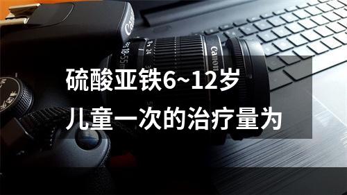 硫酸亚铁6~12岁儿童一次的治疗量为