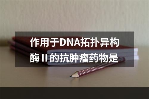 作用于DNA拓扑异构酶Ⅱ的抗肿瘤药物是