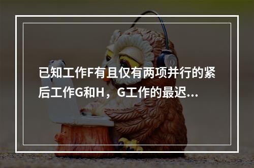 已知工作F有且仅有两项并行的紧后工作G和H，G工作的最迟开始