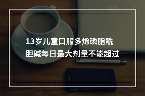 13岁儿童口服多烯磷脂酰胆碱每日最大剂量不能超过