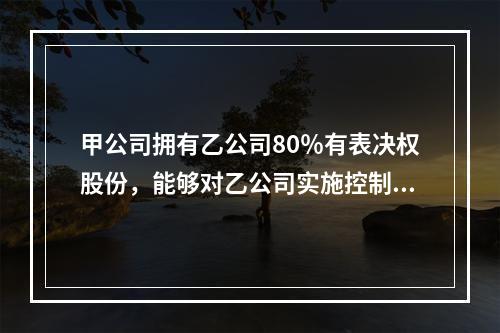 甲公司拥有乙公司80％有表决权股份，能够对乙公司实施控制。有