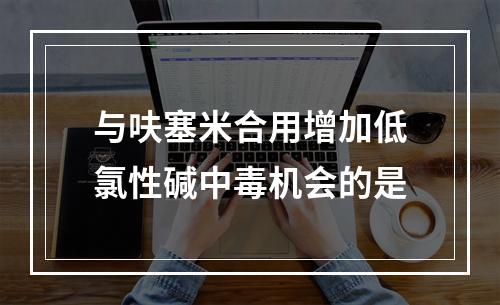 与呋塞米合用增加低氯性碱中毒机会的是