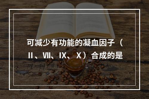 可减少有功能的凝血因子（Ⅱ、Ⅶ、Ⅸ、Ⅹ）合成的是