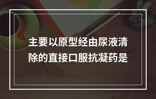 主要以原型经由尿液清除的直接口服抗凝药是