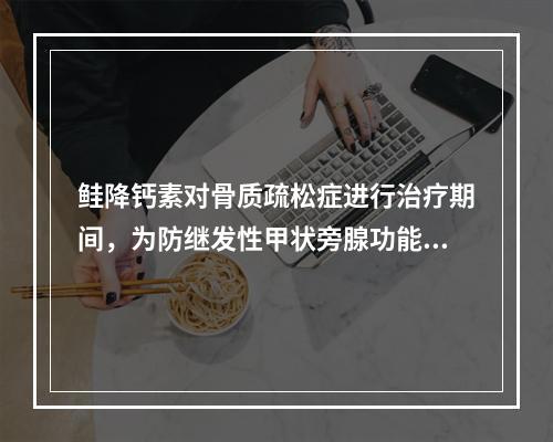 鲑降钙素对骨质疏松症进行治疗期间，为防继发性甲状旁腺功能亢进