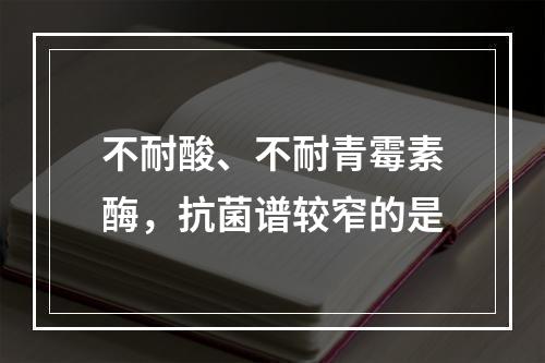 不耐酸、不耐青霉素酶，抗菌谱较窄的是