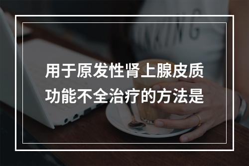 用于原发性肾上腺皮质功能不全治疗的方法是