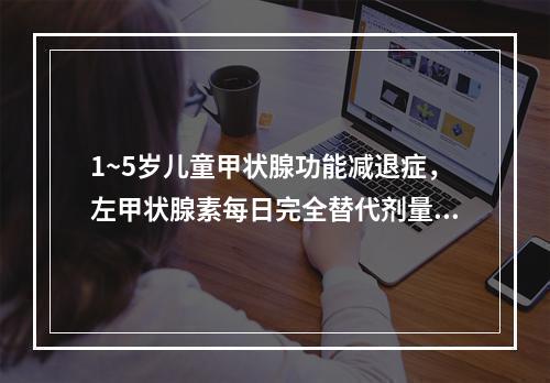 1~5岁儿童甲状腺功能减退症，左甲状腺素每日完全替代剂量为