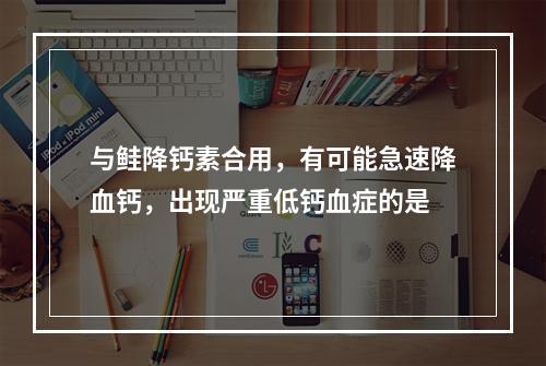 与鲑降钙素合用，有可能急速降血钙，出现严重低钙血症的是