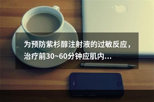 为预防紫杉醇注射液的过敏反应，治疗前30~60分钟应肌内注射