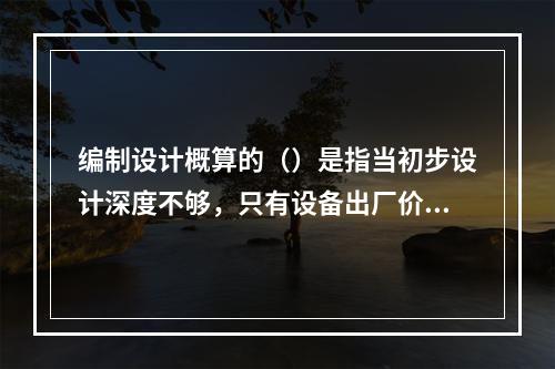 编制设计概算的（）是指当初步设计深度不够，只有设备出厂价而无