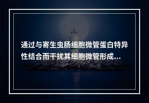 通过与寄生虫肠细胞微管蛋白特异性结合而干扰其细胞微管形成，可