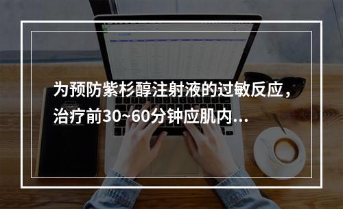 为预防紫杉醇注射液的过敏反应，治疗前30~60分钟应肌内注射