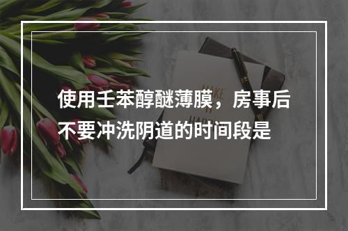 使用壬苯醇醚薄膜，房事后不要冲洗阴道的时间段是