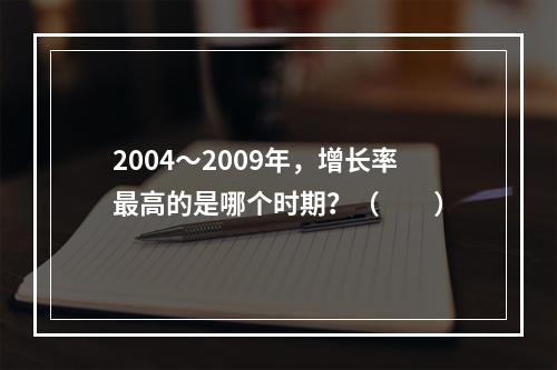 2004～2009年，增长率最高的是哪个时期？（　　）