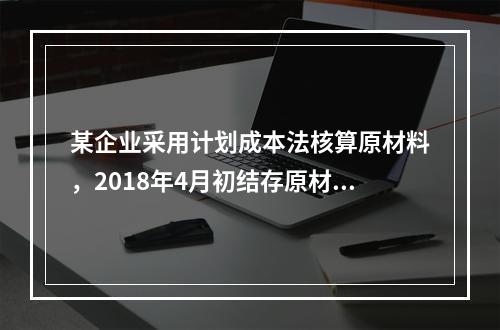 某企业采用计划成本法核算原材料，2018年4月初结存原材料计