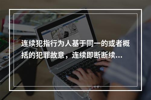 连续犯指行为人基于同一的或者概括的犯罪故意，连续即断断续续地