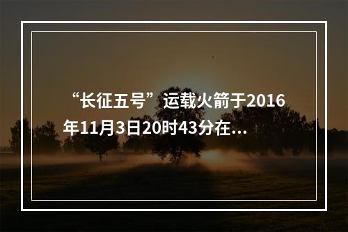 “长征五号”运载火箭于2016年11月3日20时43分在文昌