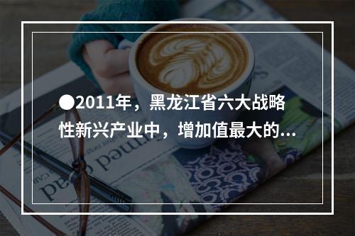 ●2011年，黑龙江省六大战略性新兴产业中，增加值最大的产业