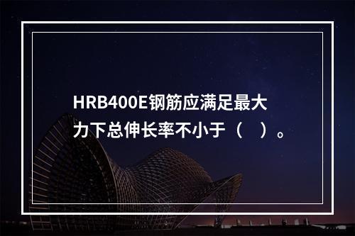 HRB400E钢筋应满足最大力下总伸长率不小于（　）。