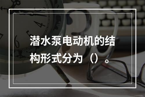 潜水泵电动机的结构形式分为（）。