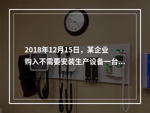 2018年12月15日，某企业购入不需要安装生产设备一台，原