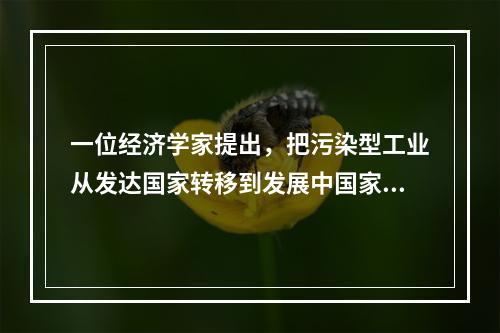 一位经济学家提出，把污染型工业从发达国家转移到发展中国家，发