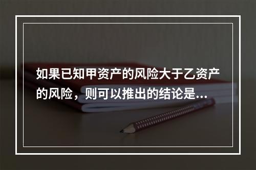 如果已知甲资产的风险大于乙资产的风险，则可以推出的结论是()