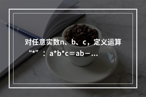 对任意实数n、b、c，定义运算“*”：a*b*c＝ab－bc