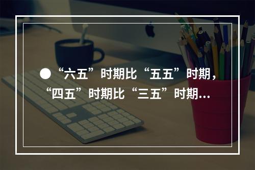 ●“六五”时期比“五五”时期，“四五”时期比“三五”时期的钢