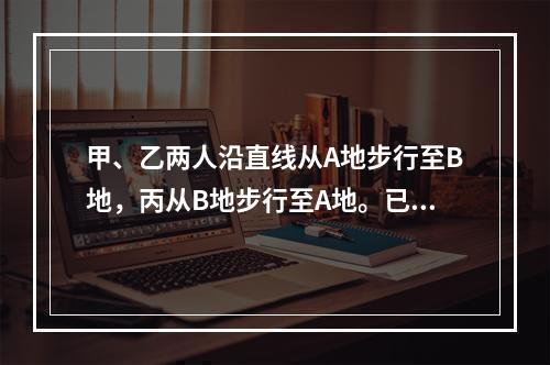 甲、乙两人沿直线从A地步行至B地，丙从B地步行至A地。已知甲