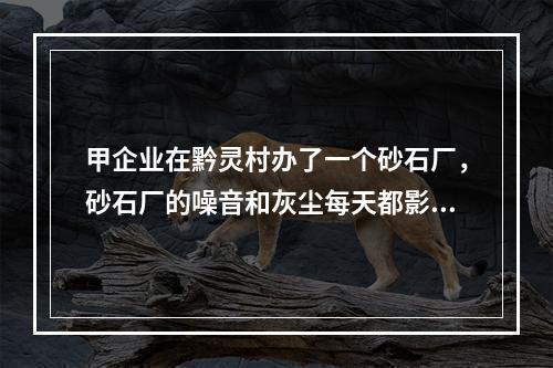 甲企业在黔灵村办了一个砂石厂，砂石厂的噪音和灰尘每天都影响附