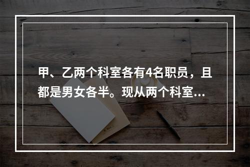 甲、乙两个科室各有4名职员，且都是男女各半。现从两个科室中选