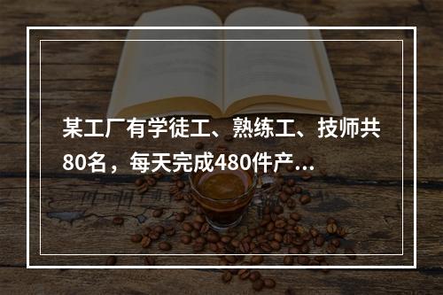 某工厂有学徒工、熟练工、技师共80名，每天完成480件产品的