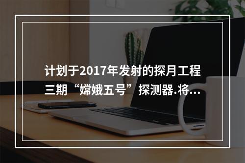 计划于2017年发射的探月工程三期“嫦娥五号”探测器.将实现