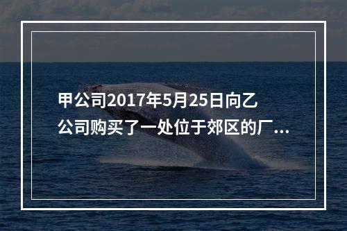 甲公司2017年5月25日向乙公司购买了一处位于郊区的厂房，