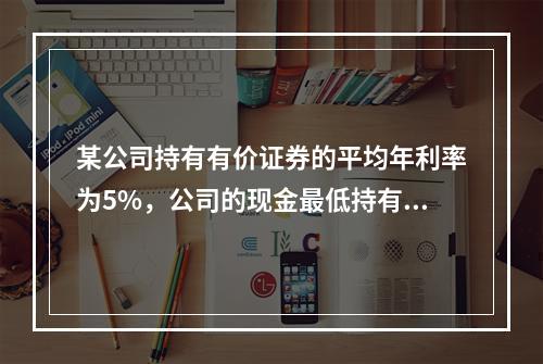 某公司持有有价证券的平均年利率为5%，公司的现金最低持有量为