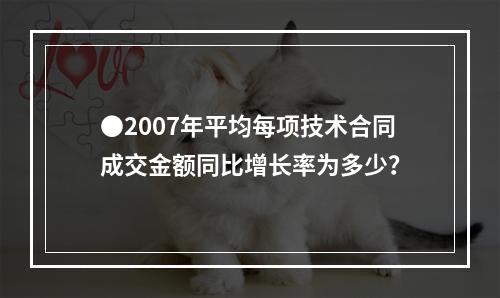 ●2007年平均每项技术合同成交金额同比增长率为多少？