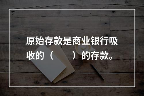 原始存款是商业银行吸收的（　　）的存款。