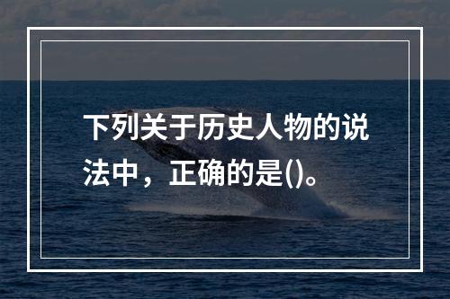 下列关于历史人物的说法中，正确的是()。