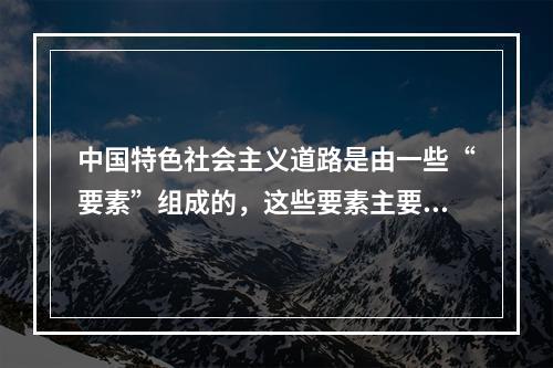 中国特色社会主义道路是由一些“要素”组成的，这些要素主要包括