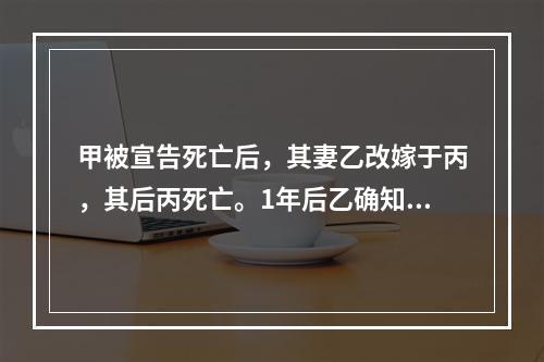 甲被宣告死亡后，其妻乙改嫁于丙，其后丙死亡。1年后乙确知甲仍