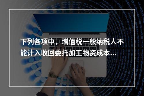 下列各项中，增值税一般纳税人不能计入收回委托加工物资成本的有