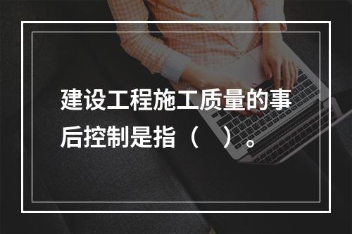 建设工程施工质量的事后控制是指（　）。